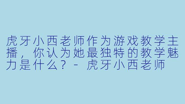 虎牙小西老师作为游戏教学主播，你认为她最独特的教学魅力是什么？