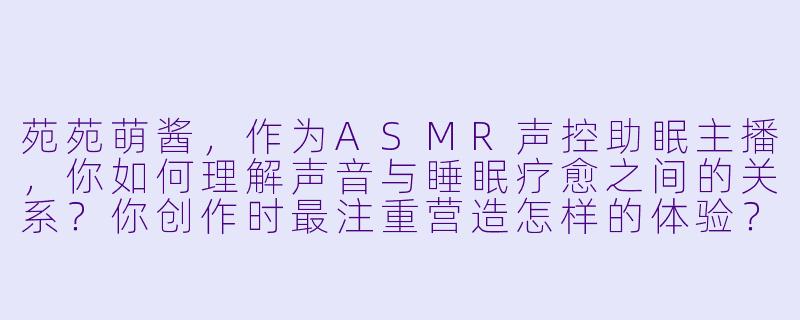 苑苑萌酱，作为ASMR声控助眠主播，你如何理解声音与睡眠疗愈之间的关系？你创作时最注重营造怎样的体验？