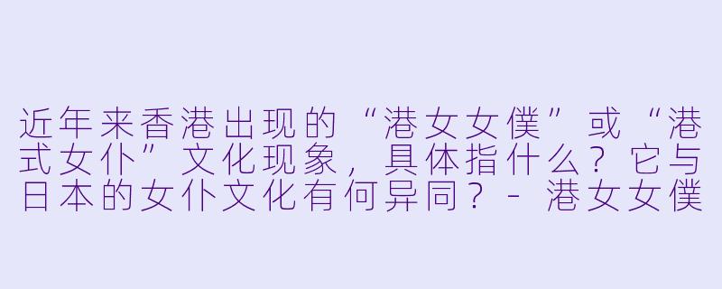 近年来香港出现的“港女女僕”或“港式女仆”文化现象，具体指什么？它与日本的女仆文化有何异同？