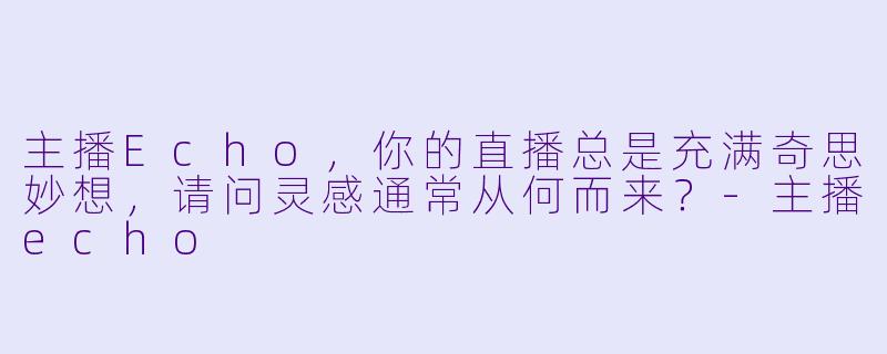 主播Echo，你的直播总是充满奇思妙想，请问灵感通常从何而来？