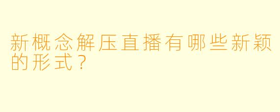 新概念解压直播有哪些新颖的形式？