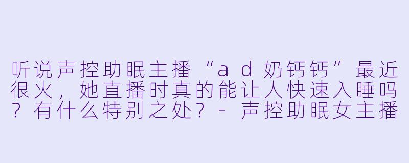 听说声控助眠主播“ad奶钙钙”最近很火，她直播时真的能让人快速入睡吗？有什么特别之处？-声控助眠女主播ad奶钙钙