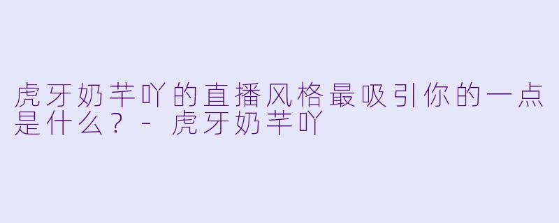 虎牙奶芊吖的直播风格最吸引你的一点是什么？