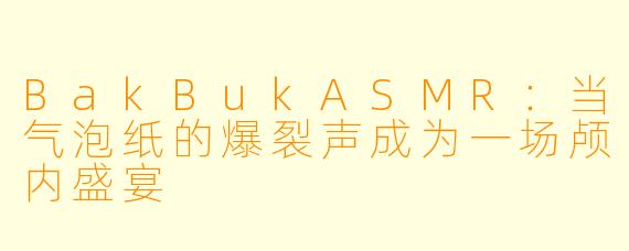 BakBukASMR：当气泡纸的爆裂声成为一场颅内盛宴