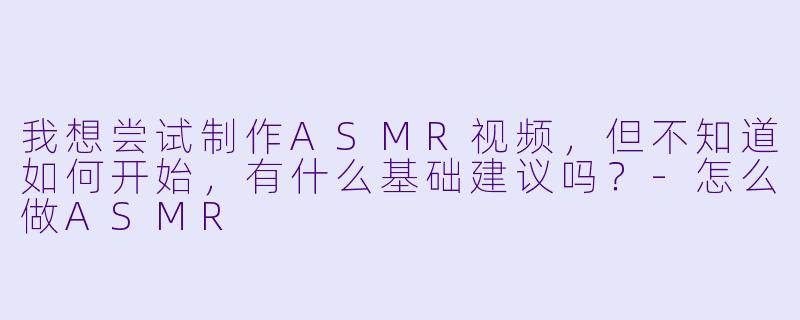我想尝试制作ASMR视频，但不知道如何开始，有什么基础建议吗？-怎么做ASMR