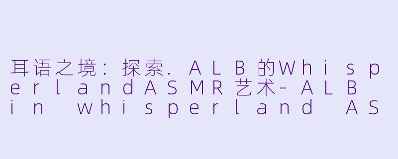 耳语之境：探索.ALB的WhisperlandASMR艺术-ALB in whisperland ASMR