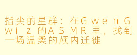 指尖的星群：在GwenGwiz的ASMR里，找到一场温柔的颅内迁徙