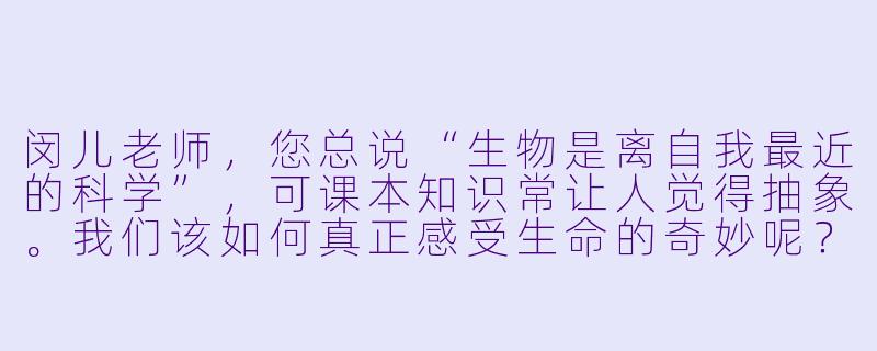 闵儿老师，您总说“生物是离自我最近的科学”，可课本知识常让人觉得抽象。我们该如何真正感受生命的奇妙呢？