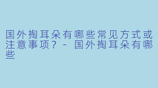 国外掏耳朵有哪些常见方式或注意事项？