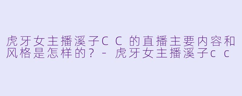 虎牙女主播溪子CC的直播主要内容和风格是怎样的？
