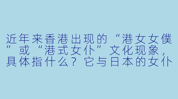 近年来香港出现的“港女女僕”或“港式女仆”文化现象，具体指什么？它与日本的女仆文化有何异同？