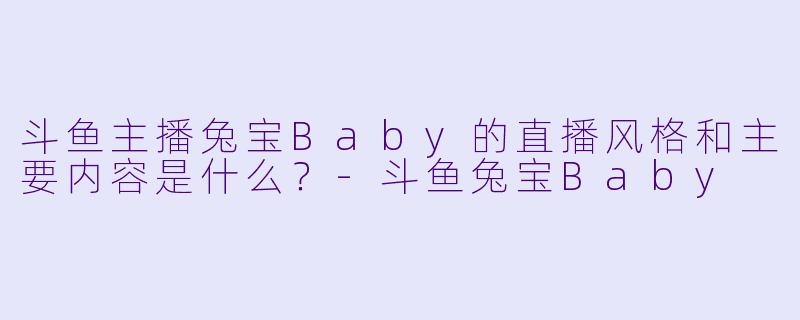 斗鱼主播兔宝Baby的直播风格和主要内容是什么？-斗鱼兔宝Baby