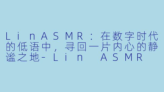 LinASMR：在数字时代的低语中，寻回一片内心的静谧之地