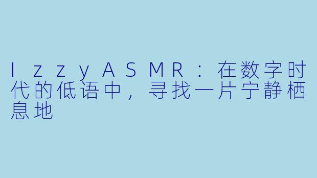 IzzyASMR：在数字时代的低语中，寻找一片宁静栖息地