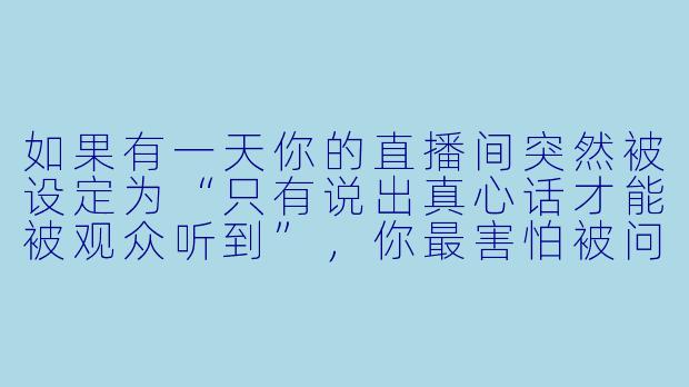 如果有一天你的直播间突然被设定为“只有说出真心话才能被观众听到”，你最害怕被问到的问题是什么？