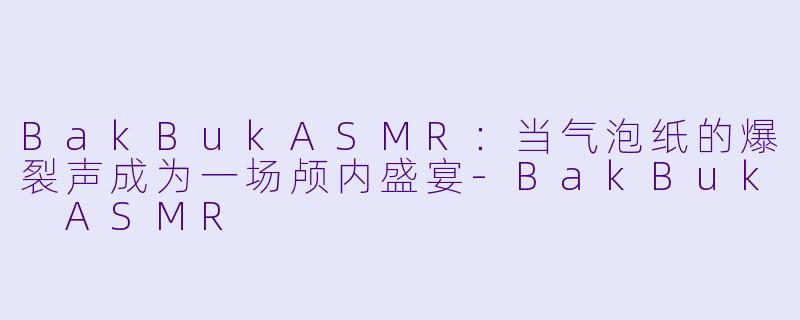 BakBukASMR：当气泡纸的爆裂声成为一场颅内盛宴-BakBuk ASMR