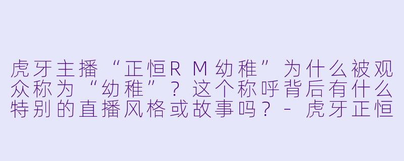 虎牙主播“正恒RM幼稚”为什么被观众称为“幼稚”？这个称呼背后有什么特别的直播风格或故事吗？
