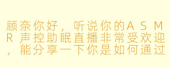 顾奈你好，听说你的ASMR声控助眠直播非常受欢迎，能分享一下你是如何通过声音创造出那种独特的沉浸式放松体验的吗？