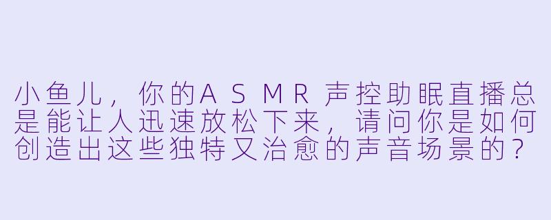 小鱼儿，你的ASMR声控助眠直播总是能让人迅速放松下来，请问你是如何创造出这些独特又治愈的声音场景的？-ASMR声控助眠女主播小鱼儿