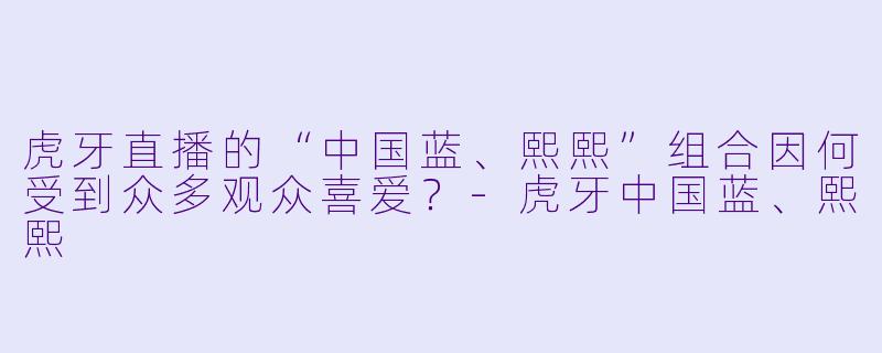 虎牙直播的“中国蓝、熙熙”组合因何受到众多观众喜爱？-虎牙中国蓝、熙熙