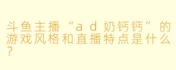 斗鱼主播“ad奶钙钙”的游戏风格和直播特点是什么？