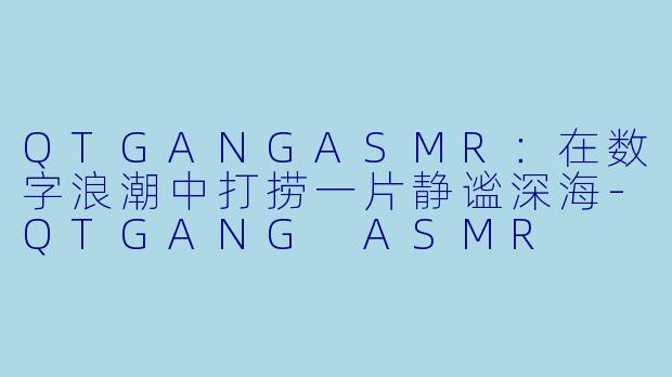 QTGANGASMR:在数字浪潮中打捞一片静谧深海-QTGANG ASMR