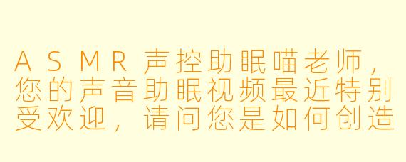 ASMR声控助眠喵老师，您的声音助眠视频最近特别受欢迎，请问您是如何创造出这些让人放松的声音场景的呢？