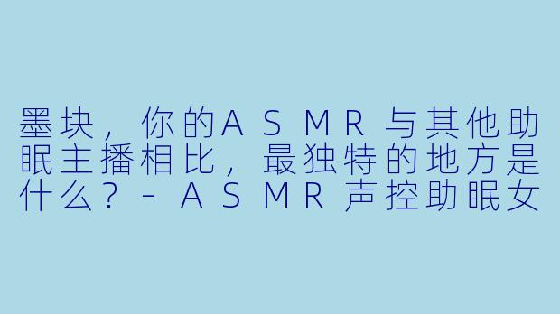 墨块，你的ASMR与其他助眠主播相比，最独特的地方是什么？-ASMR声控助眠女主播墨块