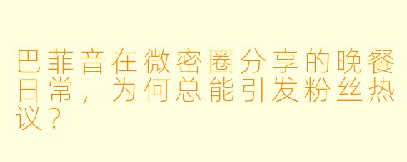巴菲音在微密圈分享的晚餐日常，为何总能引发粉丝热议？