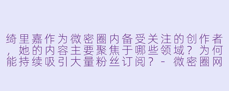 绮里嘉作为微密圈内备受关注的创作者,她的内容主要聚焦于哪些领域?为何能持续吸引大量粉丝订阅?-微密圈网红绮里嘉