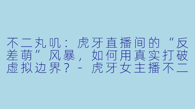 不二丸叽：虎牙直播间的“反差萌”风暴，如何用真实打破虚拟边界？-虎牙女主播不二丸叽