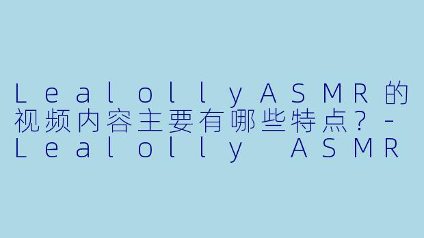 LealollyASMR的视频内容主要有哪些特点？