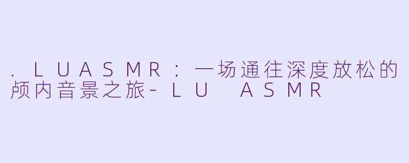 .LUASMR：一场通往深度放松的颅内音景之旅-LU ASMR