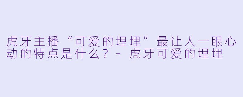 虎牙主播“可爱的埋埋”最让人一眼心动的特点是什么？