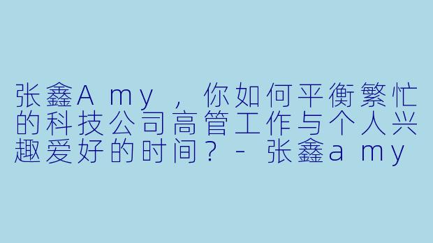 张鑫Amy，你如何平衡繁忙的科技公司高管工作与个人兴趣爱好的时间？