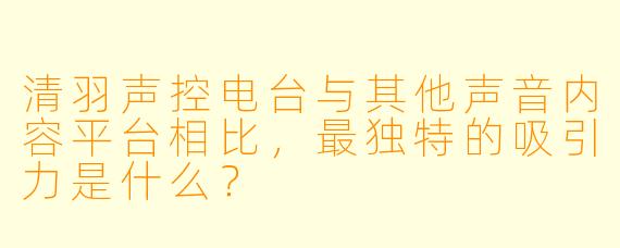清羽声控电台与其他声音内容平台相比，最独特的吸引力是什么？