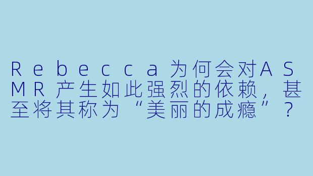 Rebecca为何会对ASMR产生如此强烈的依赖，甚至将其称为“美丽的成瘾”？