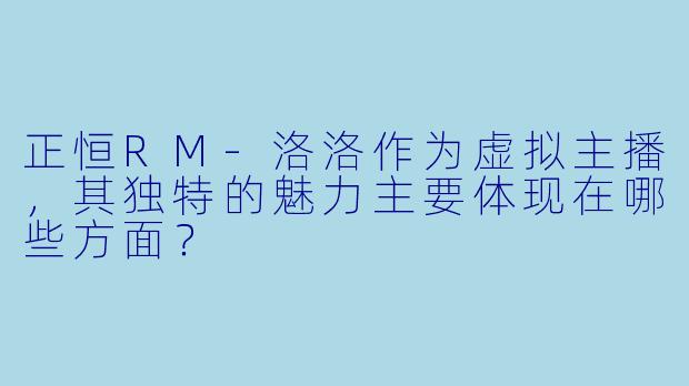 正恒RM-洛洛作为虚拟主播，其独特的魅力主要体现在哪些方面？