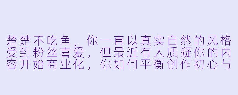 楚楚不吃鱼，你一直以真实自然的风格受到粉丝喜爱，但最近有人质疑你的内容开始商业化，你如何平衡创作初心与商业合作？