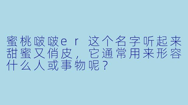 蜜桃啵啵er这个名字听起来甜蜜又俏皮，它通常用来形容什么人或事物呢？