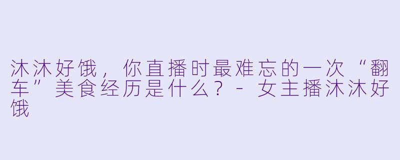 沐沐好饿，你直播时最难忘的一次“翻车”美食经历是什么？