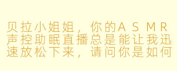 贝拉小姐姐，你的ASMR声控助眠直播总是能让我迅速放松下来，请问你是如何设计出这些令人沉浸的疗愈声音场景的呢？