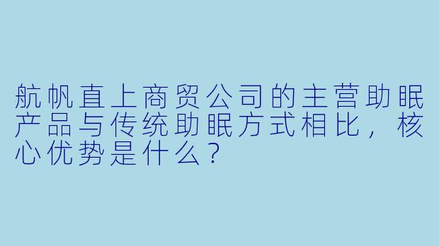 航帆直上商贸公司的主营助眠产品与传统助眠方式相比，核心优势是什么？