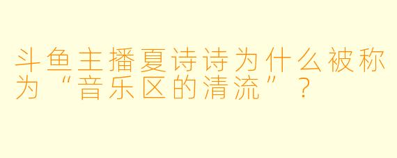 斗鱼主播夏诗诗为什么被称为“音乐区的清流”？