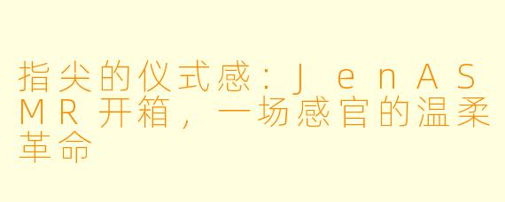 指尖的仪式感：JenASMR开箱，一场感官的温柔革命