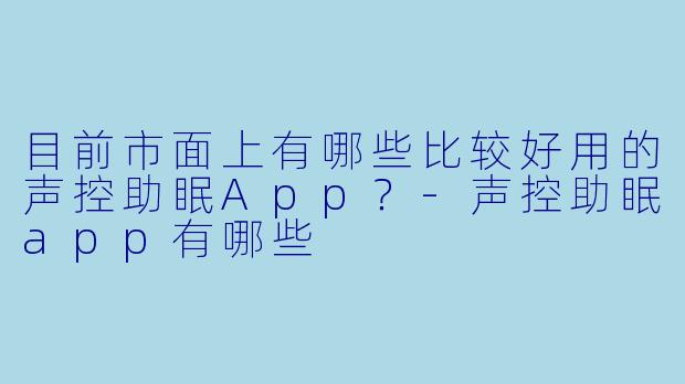 目前市面上有哪些比较好用的声控助眠App？-声控助眠app有哪些