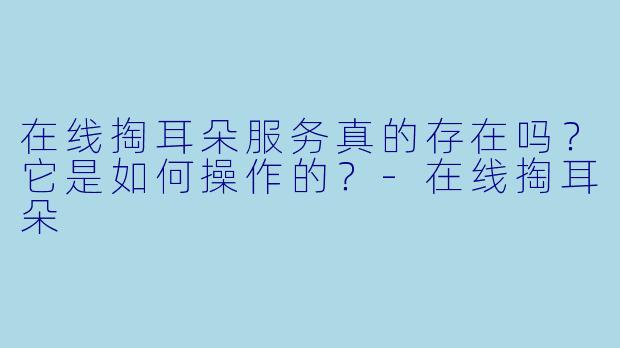 在线掏耳朵服务真的存在吗？它是如何操作的？