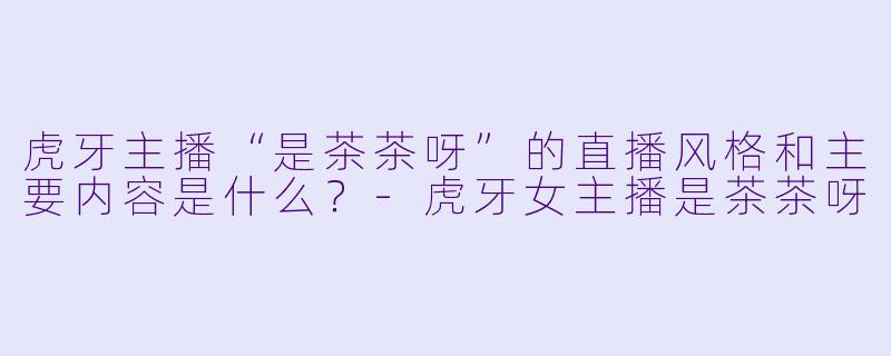 虎牙主播“是茶茶呀”的直播风格和主要内容是什么？