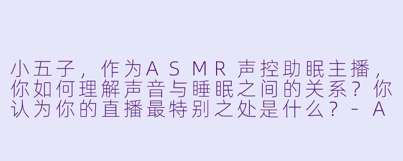 小五子，作为ASMR声控助眠主播，你如何理解声音与睡眠之间的关系？你认为你的直播最特别之处是什么？