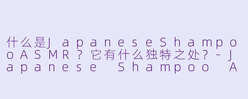 什么是JapaneseShampooASMR？它有什么独特之处？